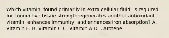 Which vitamin, found primarily in extra cellular fluid, is required for connective tissue strengthregenerates another antioxidant vitamin, enhances immunity, and enhances iron absorption? A. Vitamin E. B. Vitamin C C. Vitamin A D. Carotene