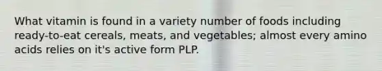 What vitamin is found in a variety number of foods including ready-to-eat cereals, meats, and vegetables; almost every amino acids relies on it's active form PLP.