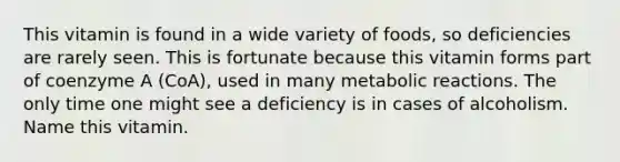 This vitamin is found in a wide variety of foods, so deficiencies are rarely seen. This is fortunate because this vitamin forms part of coenzyme A (CoA), used in many metabolic reactions. The only time one might see a deficiency is in cases of alcoholism. Name this vitamin.