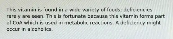 This vitamin is found in a wide variety of foods; deficiencies rarely are seen. This is fortunate because this vitamin forms part of CoA which is used in metabolic reactions. A deficiency might occur in alcoholics.