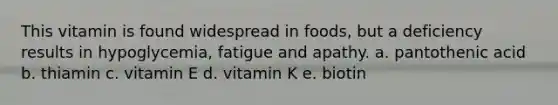 This vitamin is found widespread in foods, but a deficiency results in hypoglycemia, fatigue and apathy. a. pantothenic acid b. thiamin c. vitamin E d. vitamin K e. biotin