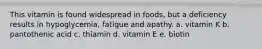 This vitamin is found widespread in foods, but a deficiency results in hypoglycemia, fatigue and apathy. a. vitamin K b. pantothenic acid c. thiamin d. vitamin E e. biotin