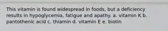 This vitamin is found widespread in foods, but a deficiency results in hypoglycemia, fatigue and apathy. a. vitamin K b. pantothenic acid c. thiamin d. vitamin E e. biotin