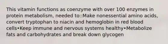 This vitamin functions as coenzyme with over 100 enzymes in protein metabolism, needed to::Make nonessential amino acids, convert tryptophan to niacin and hemoglobin in red blood cells•Keep immune and nervous systems healthy•Metabolize fats and carbohydrates and break down glycogen