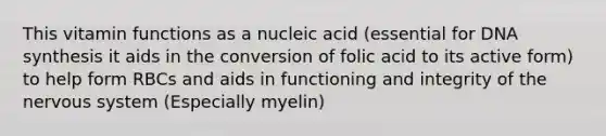 This vitamin functions as a nucleic acid (essential for DNA synthesis it aids in the conversion of folic acid to its active form) to help form RBCs and aids in functioning and integrity of the nervous system (Especially myelin)