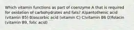 Which vitamin functions as part of coenzyme A that is required for oxidation of carbohydrates and fats? A)pantothenic acid (vitamin B5) B)ascorbic acid (vitamin C) C)vitamin B6 D)folacin (vitamin B9, folic acid)