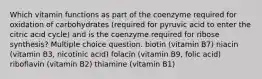 Which vitamin functions as part of the coenzyme required for oxidation of carbohydrates (required for pyruvic acid to enter the citric acid cycle) and is the coenzyme required for ribose synthesis? Multiple choice question. biotin (vitamin B7) niacin (vitamin B3, nicotinic acid) folacin (vitamin B9, folic acid) riboflavin (vitamin B2) thiamine (vitamin B1)