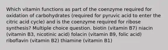 Which vitamin functions as part of the coenzyme required for oxidation of carbohydrates (required for pyruvic acid to enter the citric acid cycle) and is the coenzyme required for ribose synthesis? Multiple choice question. biotin (vitamin B7) niacin (vitamin B3, nicotinic acid) folacin (vitamin B9, folic acid) riboflavin (vitamin B2) thiamine (vitamin B1)