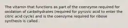 The vitamin that functions as part of the coenzyme required for oxidation of carbohydrates (required for pyruvic acid to enter the citric acid cycle) and is the coenzyme required for ribose synthesis is called .