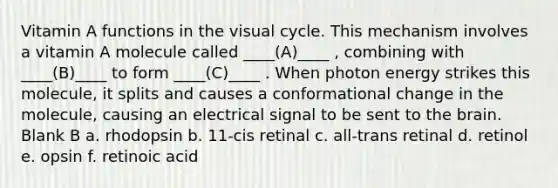 Vitamin A functions in the visual cycle. This mechanism involves a vitamin A molecule called ____(A)____ , combining with ____(B)____ to form ____(C)____ . When photon energy strikes this molecule, it splits and causes a conformational change in the molecule, causing an electrical signal to be sent to the brain. Blank B a. rhodopsin b. 11-cis retinal c. all-trans retinal d. retinol e. opsin f. retinoic acid