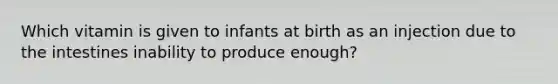 Which vitamin is given to infants at birth as an injection due to the intestines inability to produce enough?