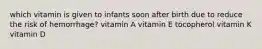 which vitamin is given to infants soon after birth due to reduce the risk of hemorrhage? vitamin A vitamin E tocopherol vitamin K vitamin D