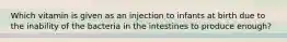 Which vitamin is given as an injection to infants at birth due to the inability of the bacteria in the intestines to produce enough?