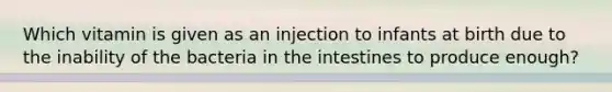 Which vitamin is given as an injection to infants at birth due to the inability of the bacteria in the intestines to produce enough?