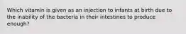 Which vitamin is given as an injection to infants at birth due to the inability of the bacteria in their intestines to produce enough?