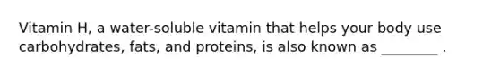 Vitamin H, a water-soluble vitamin that helps your body use carbohydrates, fats, and proteins, is also known as ________ .