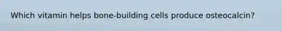 Which vitamin helps bone-building cells produce osteocalcin?