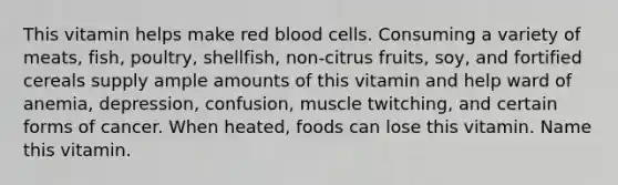 This vitamin helps make red blood cells. Consuming a variety of meats, fish, poultry, shellfish, non-citrus fruits, soy, and fortified cereals supply ample amounts of this vitamin and help ward of anemia, depression, confusion, muscle twitching, and certain forms of cancer. When heated, foods can lose this vitamin. Name this vitamin.