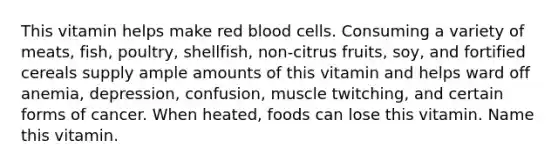 This vitamin helps make red blood cells. Consuming a variety of meats, fish, poultry, shellfish, non-citrus fruits, soy, and fortified cereals supply ample amounts of this vitamin and helps ward off anemia, depression, confusion, muscle twitching, and certain forms of cancer. When heated, foods can lose this vitamin. Name this vitamin.