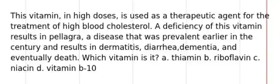 This vitamin, in high doses, is used as a therapeutic agent for the treatment of high blood cholesterol. A deficiency of this vitamin results in pellagra, a disease that was prevalent earlier in the century and results in dermatitis, diarrhea,dementia, and eventually death. Which vitamin is it? a. thiamin b. riboflavin c. niacin d. vitamin b-10