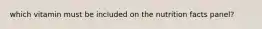 which vitamin must be included on the nutrition facts panel?
