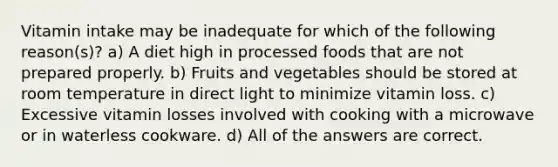 Vitamin intake may be inadequate for which of the following reason(s)? a) A diet high in processed foods that are not prepared properly. b) Fruits and vegetables should be stored at room temperature in direct light to minimize vitamin loss. c) Excessive vitamin losses involved with cooking with a microwave or in waterless cookware. d) All of the answers are correct.