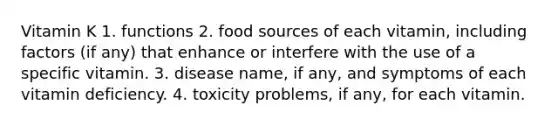 Vitamin K 1. functions 2. food sources of each vitamin, including factors (if any) that enhance or interfere with the use of a specific vitamin. 3. disease name, if any, and symptoms of each vitamin deficiency. 4. toxicity problems, if any, for each vitamin.