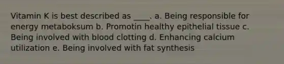 Vitamin K is best described as ____. a. Being responsible for energy metaboksum b. Promotin healthy epithelial tissue c. Being involved with blood clotting d. Enhancing calcium utilization e. Being involved with fat synthesis