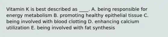 Vitamin K is best described as ____. A. being responsible for energy metabolism B. promoting healthy epithelial tissue C. being involved with blood clotting D. enhancing calcium utilization E. being involved with fat synthesis