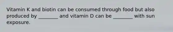 Vitamin K and biotin can be consumed through food but also produced by ________ and vitamin D can be ________ with sun exposure.