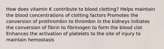 How does vitamin K contribute to blood clotting? Helps maintain the blood concentrations of clotting factors Promotes the conversion of prothrombin to thrombin in the kidneys Initiates the conversion of fibrin to fibrinogen to form the blood clot Enhances the activation of platelets to the site of injury to maintain hemostasis