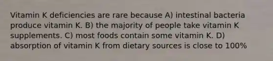 Vitamin K deficiencies are rare because A) intestinal bacteria produce vitamin K. B) the majority of people take vitamin K supplements. C) most foods contain some vitamin K. D) absorption of vitamin K from dietary sources is close to 100%