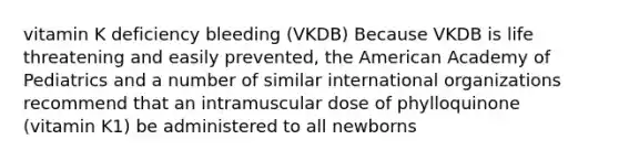 vitamin K deficiency bleeding (VKDB) Because VKDB is life threatening and easily prevented, the American Academy of Pediatrics and a number of similar international organizations recommend that an intramuscular dose of phylloquinone (vitamin K1) be administered to all newborns