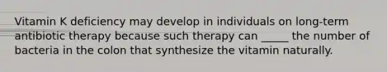 Vitamin K deficiency may develop in individuals on long-term antibiotic therapy because such therapy can _____ the number of bacteria in the colon that synthesize the vitamin naturally.