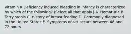 Vitamin K Deficiency induced bleeding in infancy is characterized by which of the following? (Select all that apply.) A. Hematuria B. Tarry stools C. History of breast feeding D. Commonly diagnosed in the United States E. Symptoms onset occurs between 48 and 72 hours