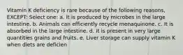 Vitamin K deficiency is rare because of the following reasons, EXCEPT: Select one: a. It is produced by microbes in the large intestine. b. Animals can efficiently recycle menaquinone. c. It is absorbed in the large intestine. d. It is present in very large quantities grains and fruits. e. Liver storage can supply vitamin K when diets are deficien