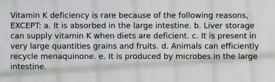 Vitamin K deficiency is rare because of the following reasons, EXCEPT: a. It is absorbed in the large intestine. b. Liver storage can supply vitamin K when diets are deficient. c. It is present in very large quantities grains and fruits. d. Animals can efficiently recycle menaquinone. e. It is produced by microbes in the large intestine.