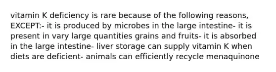 vitamin K deficiency is rare because of the following reasons, EXCEPT:- it is produced by microbes in the large intestine- it is present in vary large quantities grains and fruits- it is absorbed in the large intestine- liver storage can supply vitamin K when diets are deficient- animals can efficiently recycle menaquinone