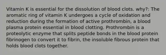 Vitamin K is essential for the dissolution of blood clots. why?: The aromatic ring of vitamin K undergoes a cycle of oxidation and reduction during the formation of active prothrombin, a blood plasma protein essential in blood clotting. Prothrombin is a proteolytic enzyme that splits peptide bonds in the blood protein fibrinogen to convert it to fibrin, the insoluble fibrous protein that holds blood clots together.