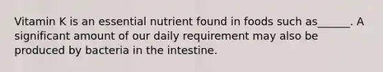 Vitamin K is an essential nutrient found in foods such as______. A significant amount of our daily requirement may also be produced by bacteria in the intestine.