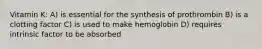 Vitamin K: A) is essential for the synthesis of prothrombin B) is a clotting factor C) is used to make hemoglobin D) requires intrinsic factor to be absorbed