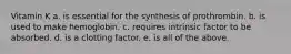 Vitamin K a. is essential for the synthesis of prothrombin. b. is used to make hemoglobin. c. requires intrinsic factor to be absorbed. d. is a clotting factor. e. is all of the above.