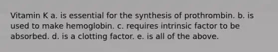 Vitamin K a. is essential for the synthesis of prothrombin. b. is used to make hemoglobin. c. requires intrinsic factor to be absorbed. d. is a clotting factor. e. is all of the above.