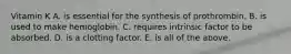 Vitamin K A. is essential for the synthesis of prothrombin. B. is used to make hemoglobin. C. requires intrinsic factor to be absorbed. D. is a clotting factor. E. is all of the above.