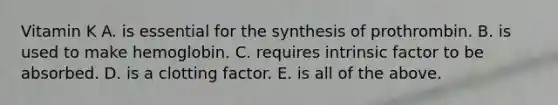 Vitamin K A. is essential for the synthesis of prothrombin. B. is used to make hemoglobin. C. requires intrinsic factor to be absorbed. D. is a clotting factor. E. is all of the above.