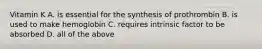 Vitamin K A. is essential for the synthesis of prothrombin B. is used to make hemoglobin C. requires intrinsic factor to be absorbed D. all of the above