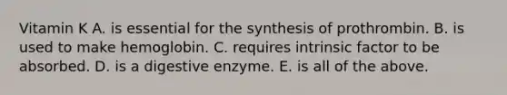 Vitamin K A. is essential for the synthesis of prothrombin. B. is used to make hemoglobin. C. requires intrinsic factor to be absorbed. D. is a digestive enzyme. E. is all of the above.