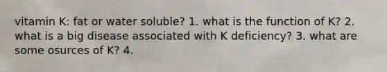 vitamin K: fat or water soluble? 1. what is the function of K? 2. what is a big disease associated with K deficiency? 3. what are some osurces of K? 4.