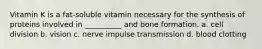 Vitamin K is a fat-soluble vitamin necessary for the synthesis of proteins involved in __________ and bone formation. a. cell division b. vision c. nerve impulse transmission d. blood clotting