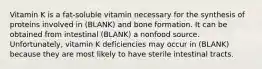 Vitamin K is a fat-soluble vitamin necessary for the synthesis of proteins involved in (BLANK) and bone formation. It can be obtained from intestinal (BLANK) a nonfood source. Unfortunately, vitamin K deficiencies may occur in (BLANK) because they are most likely to have sterile intestinal tracts.